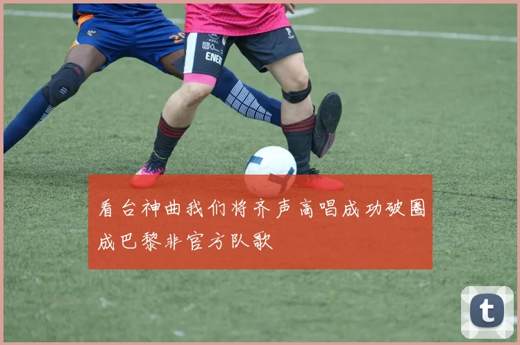 看台神曲我们将齐声高唱成功破圈成巴黎非官方队歌