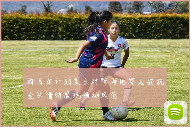 内马尔计划复出对阵海地赛后安抚全队情绪展现领袖风范